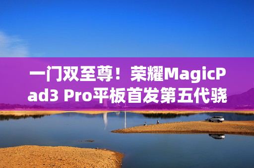 一门双至尊！荣耀MagicPad3 Pro平板首发第五代骁龙8至尊版：定义安卓最强平板