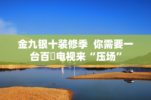 金九银十装修季  你需要一台百吋电视来“压场”