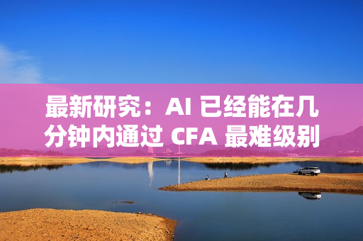 最新研究：AI 已经能在几分钟内通过 CFA 最难级别考试