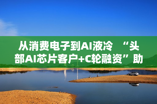 从消费电子到AI液冷  “头部AI芯片客户+C轮融资”助力百钰顺切入新赛道