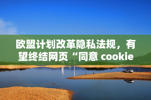 欧盟计划改革隐私法规，有望终结网页“同意 cookies”弹窗