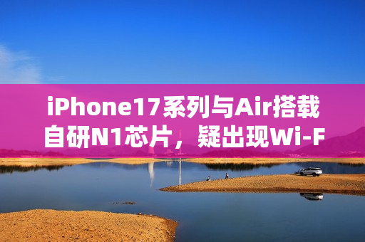 iPhone17系列与Air搭载自研N1芯片，疑出现Wi-Fi断连问题