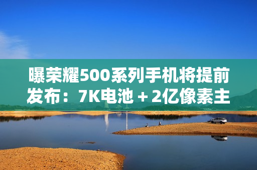 曝荣耀500系列手机将提前发布:7K电池+2亿像素主摄 曝荣耀500系列手机将提前发布:7K电池+2亿像素主摄