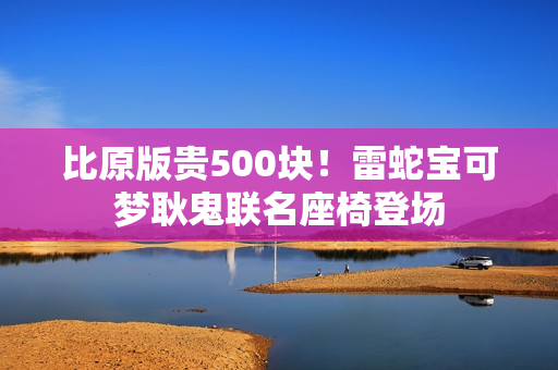 比原版贵500块！雷蛇宝可梦耿鬼联名座椅登场