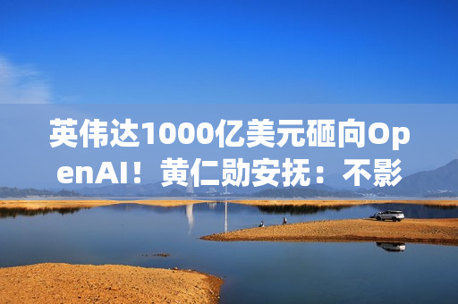 英伟达1000亿美元砸向OpenAI！黄仁勋安抚：不影响与其他客户关系