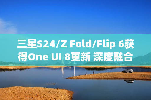 三星S24/Z Fold/Flip 6获得One UI 8更新 深度融合AI