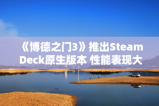 《博德之门3》推出Steam Deck原生版本 性能表现大幅提升！