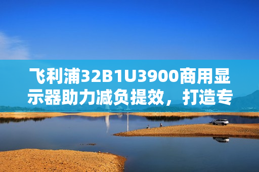 飞利浦32B1U3900商用显示器助力减负提效，打造专业办公新体验