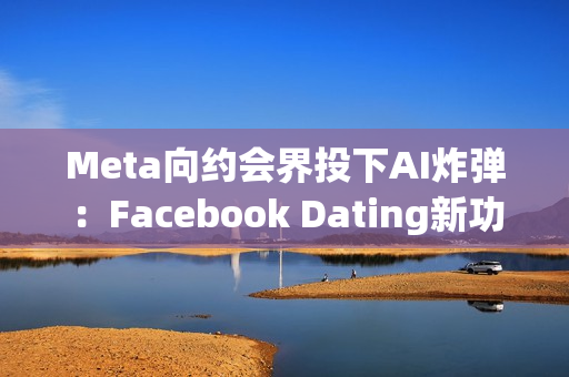 Meta向约会界投下AI炸弹：Facebook Dating新功能让机器人帮你找真爱