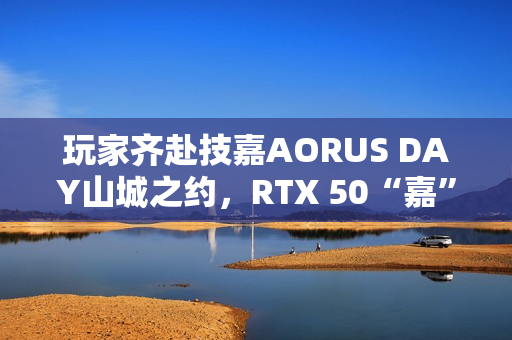 玩家齐赴技嘉AORUS DAY山城之约，RTX 50“嘉”速营奏响电竞狂想曲