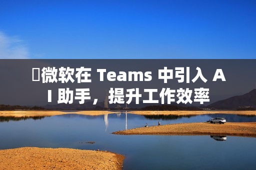 微软在 Teams 中引入 AI 助手,提升工作效率 微软在 Teams 中引入 AI 助手,提升工作效率