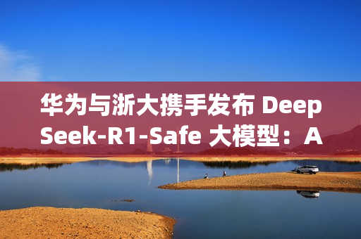 华为与浙大携手发布 DeepSeek-R1-Safe 大模型：AI安全与性能完美平衡