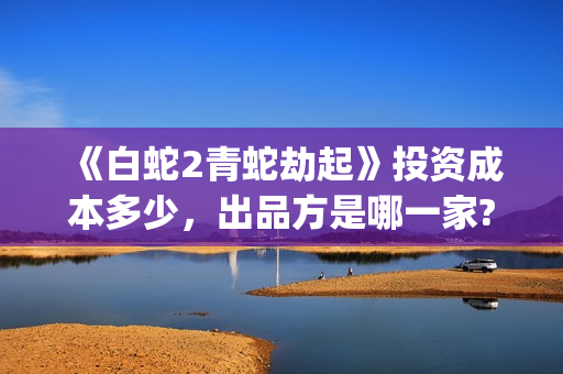 《白蛇2青蛇劫起》投资成本多少，出品方是哪一家?有哪些参与优势?(白蛇2:青蛇劫起在)