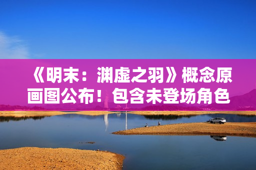 《明末：渊虚之羽》概念原画图公布！包含未登场角色