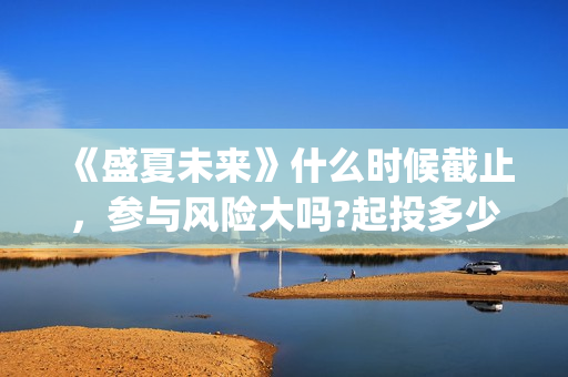 《盛夏未来》什么时候截止，参与风险大吗?起投多少?(盛夏未来ing)
