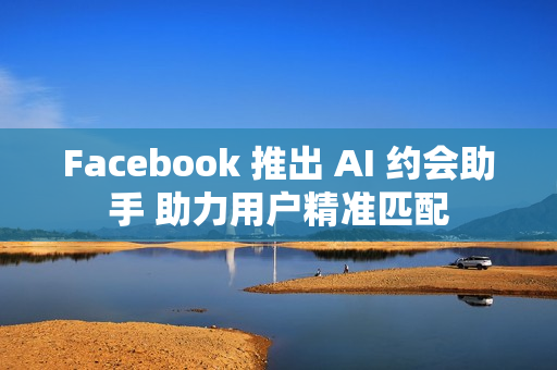 Facebook 推出 AI 约会助手 助力用户精准匹配
