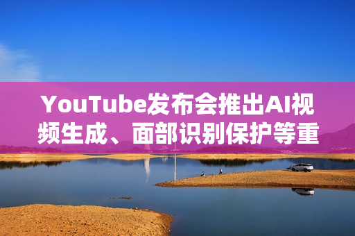 YouTube发布会推出AI视频生成、面部识别保护等重磅功能