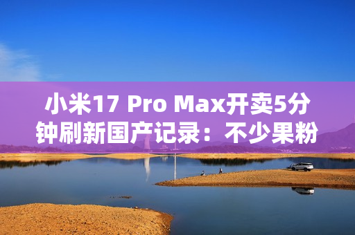 小米17 Pro Max开卖5分钟刷新国产记录：不少果粉转投 背屏创新一眼惊艳