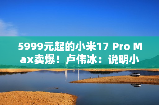 5999元起的小米17 Pro Max卖爆！卢伟冰：说明小米上探超高端赢得了认可