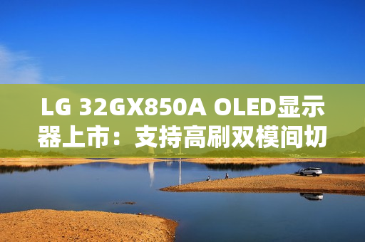LG 32GX850A OLED显示器上市：支持高刷双模间切换 售价6299元