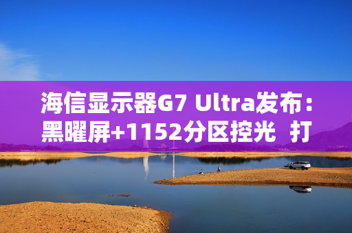 海信显示器G7 Ultra发布：黑曜屏+1152分区控光  打造3K价位画质天花板