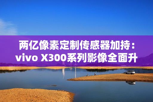 两亿像素定制传感器加持：vivo X300系列影像全面升级