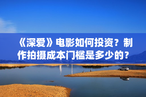 《深爱》电影如何投资？制作拍摄成本门槛是多少的？(深爱电影预告片)