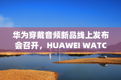 华为穿戴音频新品线上发布会召开，HUAWEI WATCH GT 6、FreeClip 2等新品亮相
