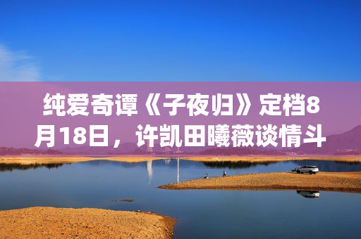 纯爱奇谭《子夜归》定档8月18日，许凯田曦薇谈情斗法共谱纯爱奇谭(子夜小说集)