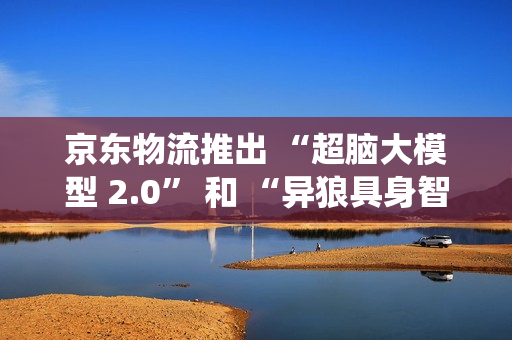 京东物流推出 “超脑大模型 2.0” 和 “异狼具身智能机械臂系统”