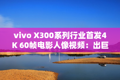 vivo X300系列行业首发4K 60帧电影人像视频：出巨片