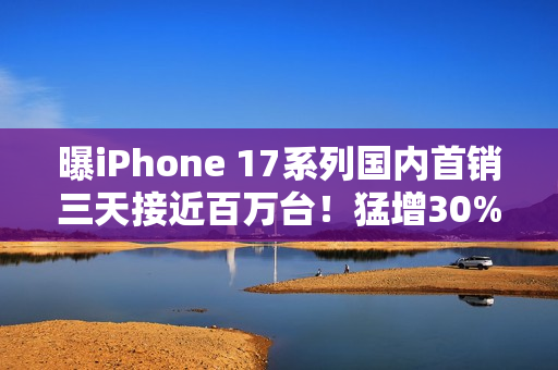 曝iPhone 17系列国内首销三天接近百万台！猛增30%