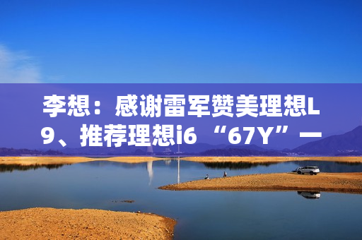 李想：感谢雷军赞美理想L9、推荐理想i6 “67Y”一起加电