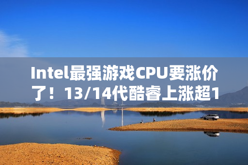 Intel最强游戏CPU要涨价了！13/14代酷睿上涨超10%