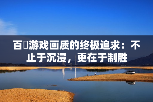 百吋游戏画质的终极追求：不止于沉浸，更在于制胜