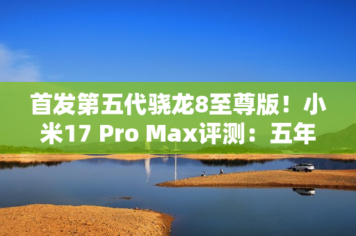 首发第五代骁龙8至尊版！小米17 Pro Max评测：五年高端之路的集大成者