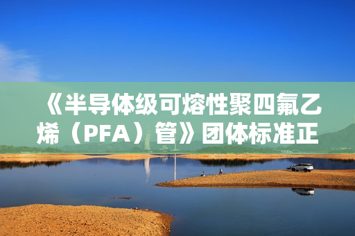 《半导体级可熔性聚四氟乙烯（PFA）管》团体标准正式发布