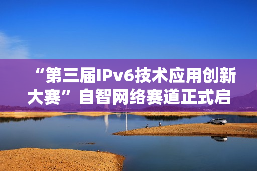 “第三届IPv6技术应用创新大赛”自智网络赛道正式启动！