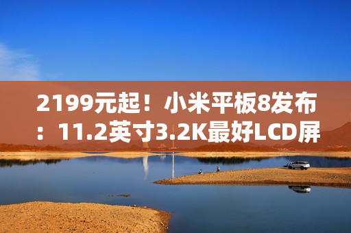 2199元起！小米平板8发布：11.2英寸3.2K最好LCD屏