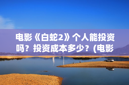 电影《白蛇2》个人能投资吗？投资成本多少？(电影《白蛇2》剧情介绍)