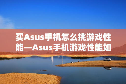 买Asus手机怎么挑游戏性能—Asus手机游戏性能如何选择方法