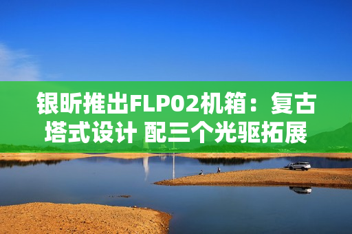 银昕推出FLP02机箱：复古塔式设计 配三个光驱拓展位