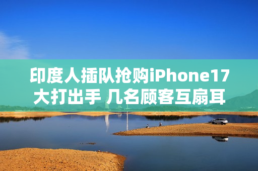 印度人插队抢购iPhone17大打出手 几名顾客互扇耳光拳脚相向 保安与斗殴者拉扯