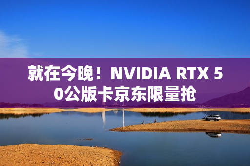 就在今晚！NVIDIA RTX 50公版卡京东限量抢