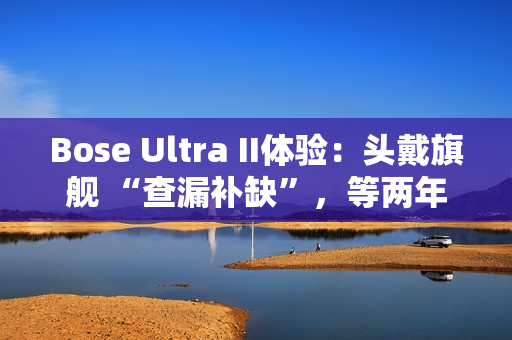 Bose Ultra II体验:头戴旗舰 “查漏补缺”,等两年值了? Bose Ultra II体验:头戴旗舰 “查漏补缺”,等两年值了?