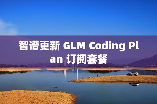 智谱更新 GLM Coding Plan 订阅套餐