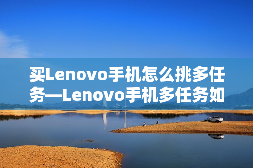 买Lenovo手机怎么挑多任务—Lenovo手机多任务如何选择方法