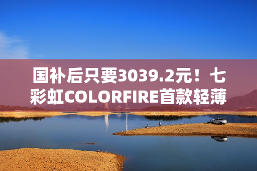 国补后只要3039.2元！七彩虹COLORFIRE首款轻薄AI笔记本开卖：锐龙7 7735HS配32GB内存