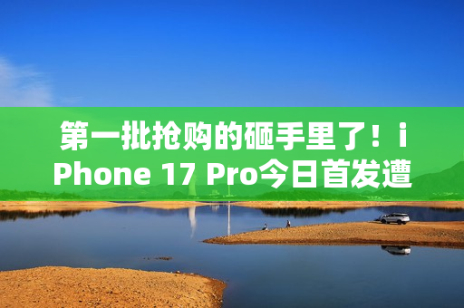 第一批抢购的砸手里了！iPhone 17 Pro今日首发遭黄牛拒收：一分钱都不愿意加