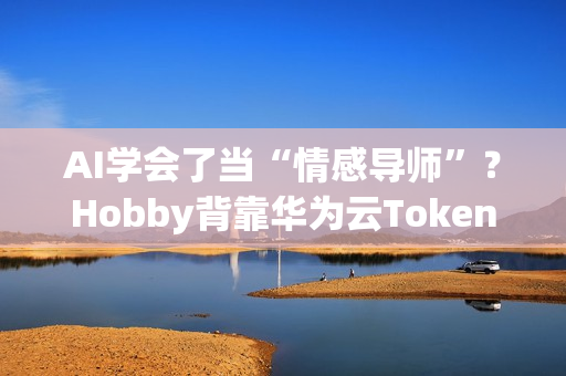 AI学会了当“情感导师”？Hobby背靠华为云Tokens技术重塑AI社交